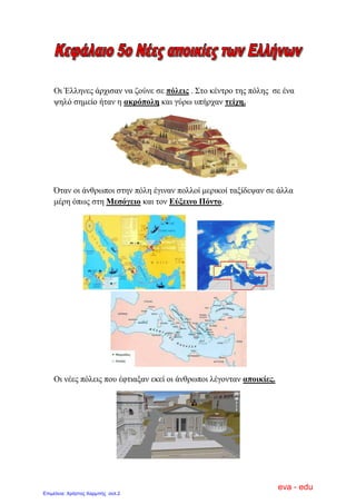 Οη Έιιελεο άξρηζαλ λα δνύλε ζε πόιεηο . Σην θέληξν ηεο πόιεο ζε έλα
ςειό ζεκείν ήηαλ ε αθξόπνιε θαη γύξσ ππήξραλ ηείρε.
Όηαλ νη άλζξσπνη ζηελ πόιε έγηλαλ πνιινί κεξηθνί ηαμίδεςαλ ζε άιια
κέξε όπσο ζηε Μεζόγεην θαη ηνλ Δύμεηλν Πόλην.
Οη λέεο πόιεηο πνπ έθηηαμαλ εθεί νη άλζξσπνη ιέγνληαλ απνηθίεο.
eva - edu
Επιμέλεια: Χρήστος Χαρμπής σελ.2
 