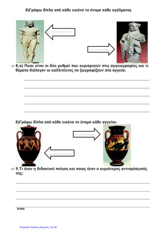 β)Γράφω δίπλα από κάθε εικόνα το όνοµα κάθε αγάλµατος
⇒ 8.α) Ποιοι είναι οι δύο ρυθµοί που κυριαρχούν στις αγγειογραφίες και τι
θέµατα διάλεγαν οι καλλιτέχνες να ζωγραφίζουν στα αγγεία;
β)Γράφω δίπλα από κάθε εικόνα το όνοµα κάθε αγγείου
⇒ 9.Τι ήταν η διδακτική ποίηση και ποιος ήταν ο κυριότερος αντιπρόσωπός
της;
kristy
………………
.
………………
…...
…………........
.
………………...
Επιμέλεια: Χρήστος Χαρμπής σελ.29
 