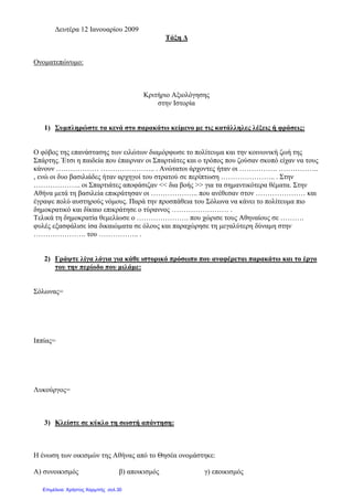 ∆ευτέρα 12 Ιανουαρίου 2009
Τάξη ∆
Ονοµατεπώνυµο:
Κριτήριο Αξιολόγησης
στην Ιστορία
1) Συµπληρώστε τα κενά στο παρακάτω κείµενο µε τις κατάλληλες λέξεις ή φράσεις:
Ο φόβος της επανάστασης των ειλώτων διαµόρφωσε το πολίτευµα και την κοινωνική ζωή της
Σπάρτης. Έτσι η παιδεία που έπαιρναν οι Σπαρτιάτες και ο τρόπος που ζούσαν σκοπό είχαν να τους
κάνουν ……………… ………………….. . Ανώτατοι άρχοντες ήταν οι ……………. ……………..
, ενώ οι δυο βασιλιάδες ήταν αρχηγοί του στρατού σε περίπτωση ………………….. . Στην
……………….. οι Σπαρτιάτες αποφάσιζαν << δια βοής >> για τα σηµαντικότερα θέµατα. Στην
Αθήνα µετά τη βασιλεία επικράτησαν οι ……………….. που ανέθεσαν στον ………………… και
έγραψε πολύ αυστηρούς νόµους. Παρά την προσπάθεια του Σόλωνα να κάνει το πολίτευµα πιο
δηµοκρατικό και δίκαιο επικράτησε ο τύραννος …………………… .
Τελικά τη δηµοκρατία θεµελίωσε ο …………………. που χώρισε τους Αθηναίους σε ……….
φυλές εξασφάλισε ίσα δικαιώµατα σε όλους και παραχώρησε τη µεγαλύτερη δύναµη στην
…………………. του …………….. .
2) Γράψτε λίγα λόγια για κάθε ιστορικό πρόσωπο που αναφέρεται παρακάτω και το έργο
του την περίοδο που µιλάµε:
Σόλωνας=
Ιππίας=
Λυκούργος=
3) Κλείστε σε κύκλο τη σωστή απάντηση:
Η ένωση των οικισµών της Αθήνας από το Θησέα ονοµάστηκε:
Α) συνοικισµός β) αποικισµός γ) εποικισµός
Επιμέλεια: Χρήστος Χαρμπής σελ.30
 