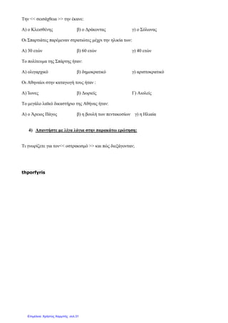 Την << σεισάχθεια >> την έκανε:
Α) ο Κλεισθένης β) ο ∆ράκοντας γ) ο Σόλωνας
Οι Σπαρτιάτες παρέµεναν στρατιώτες µέχρι την ηλικία των:
Α) 30 ετών β) 60 ετών γ) 40 ετών
Το πολίτευµα της Σπάρτης ήταν:
Α) ολιγαρχικό β) δηµοκρατικό γ) αριστοκρατικό
Οι Αθηναίοι στην καταγωγή τους ήταν :
Α) Ίωνες β) ∆ωριείς Γ) Αιολείς
Το µεγάλο λαϊκό δικαστήριο της Αθήνας ήταν:
Α) ο Άρειος Πάγος β) η βουλή των πεντακοσίων γ) η Ηλιαία
4) Απαντήστε µε λίγα λόγια στην παρακάτω ερώτηση:
Τι γνωρίζετε για τον<< οστρακισµό >> και πώς διεξάγονταν;
thporfyris
Επιμέλεια: Χρήστος Χαρμπής σελ.31
 