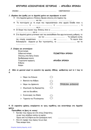 ΚΡΙΤΗΡΙΟ ΑΞΙΟΛΟΓΗΣΗΣ ΙΣΤΟΡΙΑΣ - ΑΡΧΑΪΚΑ ΧΡΟΝΙΑ
ΟΝΟΜΑ: ……………………………………………………………………………………………… ΗΜΕΡΟΜΗΝΙΑ: …………………………
1. Θυµήσου όσα έµαθες για τα Αρχαϊκά χρόνια και συµπλήρωσε τα κενά:
Στα Αρχαϊκά χρόνια οι Έλληνες ίδρυσαν αποικίες στα παράλια της
………………………………………….. και του …………………………………. …………………………….. .
Τα πολιτεύµατα µε τη σειρά που παρουσιάστηκαν στην αρχαία Ελλάδα ήταν: η
…………………………, η ……………………………………………, η ……………………………………………….. , η
……………………………………………. και η …………………………………………… .
Οι δεσµοί που ένωναν τους Έλληνες ήταν οι ……………………………………. ……………………….., τα
……………………………………. και οι ………………………………………… .
Στα Αρχαϊκά χρόνια χτίστηκαν ναοί που ακολούθησαν δυο αρχιτεκτονικούς ρυθµούς: το
……………………………………………. και τον ……………………………………………. . Τα αγάλµατα αυτής
της εποχής ονοµάστηκαν …………………………………. και ……………………. . Τα αγγεία ήταν
διακοσµηµένα σύµφωνα µε δυο τεχνοτροπίες, τα ………………………………………….. και τα
…………………………………………. .
2. Σκέψου και αντιστοίχισε:
Επική ποίηση
Διδακτική ποίηση ΓΕΩΜΕΤΡΙΚΑ ΧΡΟΝΙΑ
Αποικίες στην Κάτω Ιταλία
Ερυθρόµορφα αγγεία
Γεωµετρικοί αµφορείς ΑΡΧΑΪΚΑ ΧΡΟΝΙΑ
Ειδώλια
Κούροι
3. Βάλε σε χρονικά σειρά τα γεγονότα της αρχαίας Αθήνας, αριθµώντας από το 1 έως το
6.
Νόµοι του Σόλωνα
Βασιλεία του Κόδρου
Νόµοι του Δράκοντα ΠΡΟΣΟΧΗ ΔΥΣΚΟΛΟ
Θεµελίωση της δηµοκρατίας
από τον Κλεισθένη
Συνοικισµός του Θησέα
Τυραννία του Πεισίστρατου
4. Οι παρακάτω φράσεις αναφέρονται σε τρεις νοµοθέτες που συναντήσαµε στα Αρχαϊκά
χρόνια.
Προσπάθησε να βρεις σε ποιους:
Έφτιαξε τους νόµους και είπε στους Σπαρτιάτες
να µην τους αλλάξουν ώσπου να γυρίσει.
Έφυγε από τη Σπάρτη και δεν ξαναγύρισε ποτέ. ……………………………………………….
Λένε ότι έγραψε τους νόµους του µε αίµα.
Τόσο σκληροί ήταν. …………………………………………..….
Επιμέλεια: Χρήστος Χαρμπής σελ.32
 