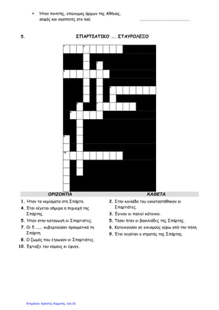 Ήταν ποιητής, επώνυµος άρχων της Αθήνας,
σοφός και αγαπητός στο λαό. ……………………………………………….
5. ΣΠΑΡΤΙΑΤΙΚΟ …. ΣΤΑΥΡΟΛΕΞΟ
1 2
3
4
5
6 7
8
9
10
ΟΡΙΖΟΝΤΙΑ ΚΑΘΕΤΑ
1. Ήταν τα νοµίσµατα στη Σπάρτη.
4. Έτσι λέγεται σήµερα η περιοχή της
Σπάρτης.
5. Ήταν στην καταγωγή οι Σπαρτιάτες.
7. Οι 5 ....... κυβερνούσαν πραγµατικά τη
Σπάρτη.
8. Ο ζωµός που έτρωγαν οι Σπαρτιάτες.
10. Έφτιαξε του νόµους κι έφυγε.
2. Στην κοιλάδα του εγκαταστάθηκαν οι
Σπαρτιάτες.
3. Έγιναν οι παλιοί κάτοικοι.
5. Τόσοι ήταν οι βασιλιάδες της Σπάρτης.
6. Κατοικούσαν σε οικισµούς γύρω από την πόλη.
9. Έτσι λεγόταν ο στρατός της Σπάρτης.
Επιμέλεια: Χρήστος Χαρμπής σελ.33
 