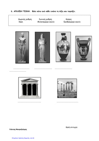 6. ΑΡΧΑΪΚΗ ΤΕΧΝΗ. Βάλε κάτω από κάθε εικόνα τη λέξη που ταιριάζει.
Δωρικός ρυθµός Ιωνικός ρυθµός Κούρος
Κόρη Μελανόµορφο αγγείο
………………………………… ……………………………………. ……………………………………
………………………………….
……………………………………………….
Γιάννης Μαυροζούµης
6. ΑΡΧΑΪΚΗ ΤΕΧΝΗ. Βάλε κάτω από κάθε εικόνα τη λέξη που ταιριάζει.
µός Ιωνικός ρυθµός Κούρος
Κόρη Μελανόµορφο αγγείο Ερυθρόµορφο αγγείο
………………………………… ……………………………………. ……………………………………
……………………………………………….. …………………………………………….
Καλή επιτυχία
6. ΑΡΧΑΪΚΗ ΤΕΧΝΗ. Βάλε κάτω από κάθε εικόνα τη λέξη που ταιριάζει.
µός Ιωνικός ρυθµός Κούρος
Ερυθρόµορφο αγγείο
………………………………… ……………………………………. ……………………………………
. …………………………………………….
Καλή επιτυχία
Επιμέλεια: Χρήστος Χαρμπής σελ.34
 