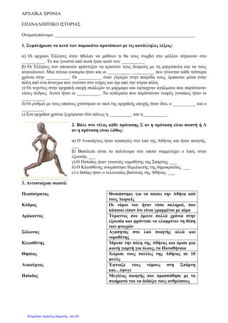 ΑΡΧΑΪΚΑ ΧΡΟΝΙΑ
ΕΠΑΝΑΛΗΠΤΙΚΟ ΙΣΤΟΡΙΑΣ
Ονοµατεπώνυµο: _____________________________________________________________
1. Συµπλήρωσε τα κενά των παρακάτω προτάσεων µε τις κατάλληλες λέξεις:
α) Οι αρχαίοι Έλληνες όταν ήθελαν να µάθουν τι θα τους συµβεί στο µέλλον πήγαιναν στο
__________. Το πιο γνωστό από αυτά ήταν αυτό των __________.
β) Οι Έλληνες των αποικιών φρόντιζαν να κρατούν τους δεσµούς µε τη µητρόπολη και να τους
ανανεώνουν. Μια τέτοια ευκαιρία ήταν και οι __________ __________ που γίνονταν κάθε τέσσερα
χρόνια στην __________. Οι __________ όταν γύριζαν στην πατρίδα τους, έµπαιναν µέσα στην
πόλη από ένα άνοιγµα που γινόταν στο τείχος και όχι από την κύρια πύλη.
γ) Οι τεχνίτες στην αρχαϊκή εποχή σκάλιζαν το µάρµαρο και έφτιαχναν αγάλµατα που παρίσταναν
νέους άνδρες. Αυτοί ήταν οι __________. Τα αγάλµατα που παρίσταναν νεαρές γυναίκες ήταν οι
__________.
δ) Οι ρυθµοί µε τους οποίους χτίστηκαν οι ναοί της αρχαϊκής εποχής ήταν δύο, ο __________ και ο
__________.
ε) Στα αρχαϊκά χρόνια ξεχώρισαν δύο πόλεις η __________ και η __________.
2. Βάλε στο τέλος κάθε πρότασης Σ αν η πρόταση είναι σωστή ή Λ
αν η πρόταση είναι λάθος:
α) Ο Λυκούργος ήταν αγαπητός στο λαό της Αθήνας και ήταν ποιητής.
___
β) Βασιλεία είναι το πολίτευµα στο οποίο συµµετέχει ο λαός στην
εξουσία. ___
γ) Ο Ησίοδος ήταν γνωστός νοµοθέτης της Σπάρτης. ___
δ) Ο Κλεισθένης ονοµάστηκε θεµελιωτής της δηµοκρατίας. ___
ε) ο Ιππίας ήταν ο τελευταίος βασιλιάς της Αθήνας. ___
3. Αντιστοίχισε σωστά:
Πεισίστρατος Θυσιάστηκε για να σώσει την Αθήνα από
τους ∆ωριείς
Κόδρος Οι νόµοι του ήταν τόσο σκληροί, που
κάποιοι είπαν ότι είναι γραµµένοι µε αίµα
∆ράκοντας Τύραννος που έµεινε πολλά χρόνια στην
εξουσία και φρόντισε να ελαφρύνει τη θέση
των φτωχών
Σόλωνας Αγαπητός στο λαό ποιητής αλλά και
νοµοθέτης
Κλεισθένης Ίδρυσε την πόλη της Αθήνας και όρισε µια
κοινή γιορτή για όλους, τα Παναθήναια
Θησέας Χώρισε τους πολίτες της Αθήνας σε 10
φυλές
Λυκούργος Έφτιαξε τους νόµους στη Σπάρτη
και…έφυγε
Ησίοδος Μεγάλος ποιητής που προσπάθησε µε τα
ποιήµατά του να διδάξει τους ανθρώπους
Επιμέλεια: Χρήστος Χαρμπής σελ.35
 