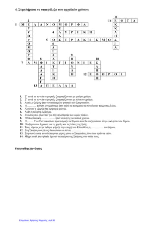 4. Συµπλήρωσε το σταυρόλεξο των αρχαϊκών χρόνων:
11
2 3 14 Ε Φ Τ Α
1 Μ Ε Λ Α Ν Ο Μ Ο Ρ Φ Α Κ
Ρ Ε Κ
Υ 4 Λ Υ Ρ Ι Κ Η Λ
Θ Α Η
Ρ 5 Ο Σ Τ Ρ Α Κ Ι Σ Μ Ο Σ
Ο 6 Ι
Μ ∆ Α
Ο Ι
Ρ ∆ 9
Φ 8 Α Β 10
7 Α Μ Φ Ι Κ Τ Ι Ο Ν Ι Ε Σ
Α Τ Υ Α
Λ Ι Λ Π
Α Κ Η 12 Ε Φ Ο Ρ Ο Ι
Γ Η Ω
Γ
13 Α Π Ε Λ Λ Α
1. Σ’ αυτά τα αγγεία οι µορφές ζωγραφίζονταν µε µαύρο χρώµα.
2. Σ’ αυτά τα αγγεία οι µορφές ζωγραφίζονταν µε κόκκινο χρώµα.
3. Αυτός ο ζωµός ήταν το αγαπηµένο φαγητό των Σπαρτιατών.
4. Η ………. ποίηση ονοµάστηκε έτσι γιατί τα ποιήµατα τα συνόδευαν παίζοντας λύρα.
5. Λεγόταν η εξορία στα αρχαϊκά χρόνια.
6. Αυτή η ποίηση διδάσκει.
7. Ενώσεις που γίνονταν για την προστασία των ιερών τόπων.
8. Η Σπαρτιατική …………… ήταν ανίκητη για πολλά χρόνια.
9. Η ……. Των Πεντακοσίων προετοίµαζε τα θέµατα που θα συζητούσαν στην εκκλησία του δήµου.
10. Ποιήτρια που έγραψε για τις χαρές και τις λύπες της ζωής.
11. Τους νόµους στην Αθήνα ψήφιζε την εποχή του Κλεισθένη η ………….. του δήµου.
12. Στη Σπάρτη το κράτος διοικούσαν οι πέντε ……… .
13. Στη συνέλευση αυτοί έπαιρναν µέρος µόνο οι Σπαρτιάτες άνω των τριάντα ετών.
14. Μέχρι αυτή την ηλικία έµεναν τα αγόρια της Σπάρτης στο σπίτι τους.
Γκουτσίδης Αντώνιος
Επιμέλεια: Χρήστος Χαρμπής σελ.36
 