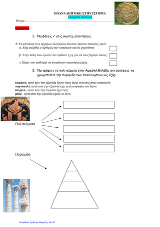 ΕΠΑΝΑΛΗΠΤΙΚΟ ΣΤΗΝ ΙΣΤΟΡΙΑ
(Αρχαϊκά Χρόνια)
Ον/µο:………………………………………………………………………………..
Ερωτήσεις
1. Να βάλεις στις σωστές απαντήσεις:
Α. Οι κάτοικοι των αρχαίων ελληνικών πόλεων έκαναν αποικίες γιατί:
α. Είχε αυξηθεί ο αριθµός των κατοίκων και δε χωρούσαν.
β. Στην πόλη που έµεναν δεν έφθανε η γη για να τους θρέψει όλους.
γ. Είχαν την επιθυµία να γνωρίσουν καινούρια µέρη.
2. Να γράψετε τα πολιτεύµατα στην Αρχαϊκή Ελλάδα. στη συνέχεια να
χρωµατίσετε την πυραµίδα των πολιτευµάτων ως εξής:
κοκκινο, αυτό που την εξουσία έχουν όσοι είναι ευγενείς στην καταγωγή
πορτοκαλί, αυτό που την εξουσία έχει η πλειοψηφία του λαου.
κίτρινο , αυτό που την εξουσία έχει ένας
µπλέ , αυτό που την εξουσία έχουν οι λίγο,
Πολιτεύµατα
Πυραµίδα
Επιμέλεια: Χρήστος Χαρμπής σελ.37
 