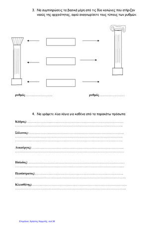 3. Να συµπληρώσεις τα βασικά µέρη από τις δύο κολώνες που στήριζαν
ναούς της αρχαιότητας, αφού αναγνωρίσετε τους τύπους των ρυθµών.
ρυθµός…………………….. ρυθµός……………………
4. Να γράψετε λίγα λόγια για καθένα από τα παρακάτω πρόσωπα
Κόδρος: ………………………………………………………………………………
………………………………………………………………………………………..
Σόλωνας: ……………………………………………………………………………..
………………………………………………………………………………………..
………………………………………………………………………………………..
Λυκούργος: …………………………………………………………………………..
…………………………………………………………………………………………
Ησίοδος: ………………………………………………………………………………
…………………………………………………………………………………………
Πεισίστρατος:………………………………………………………………………..
…………………………………………………………………………………………..
Κλεισθένης:……………………………………………………………………………..
…………………………………………………………………………………………..
Επιμέλεια: Χρήστος Χαρμπής σελ.38
 