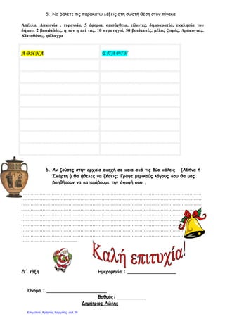 5. Να βάλετε τις παρακάτω λέξεις στη σωστή θέση στον πίνακα
Απέλλα, Λακωνία , τυραννία, 5
δήµου, 2 βασιλιάδες, η ταν η επί
Κλεισθένης, φάλαγγα
ΑΑΑΑ ΘΘΘΘ ΗΗΗΗ ΝΝΝΝ ΑΑΑΑ
6. Αν ζούσες στην αρχαία εποχή σε ποια από τις δύο πόλεις
Σπάρτη ) θα ήθελες να ζήσεις; Γράψε µερικούς λόγους που θα µας
βοηθήσουν να κατα
…………………………………………………………………………………………………………
…………………………………………………………………………………………………………
…………………………………………………………………………………………………………
…………………………………………………………………………………………………………
…………………………………………………………………………………………………………
…………………………………………………………………………
…………………………………………………………………………………………………………
…………………………………………………………………………………………………………
…………………………………………………………………………………………………………
………………………….........
Δ΄ τάξη Ηµεροµηνία : _________________
Όνοµα : _____________________
Να βάλετε τις παρακάτω λέξεις στη σωστή θέση στον πίνακα
τυραννία, 5 έφοροι, σεισάχθεια, είλωτες, δηµοκρατία
η ταν η επί τας, 10 στρατηγοί, 50 βουλευτές, µέλας ζωµός
Σ Π Α Ρ Τ Η
Αν ζούσες στην αρχαία εποχή σε ποια από τις δύο πόλεις
Σπάρτη ) θα ήθελες να ζήσεις; Γράψε µερικούς λόγους που θα µας
βοηθήσουν να καταλάβουµε την άποψή σου .
…………………………………………………………………………………………………………
…………………………………………………………………………………………………………
…………………………………………………………………………………………………………
…………………………………………………………………………………………………………
…………………………………………………………………………………………………………
…………………………………………………………………………………………………………
…………………………………………………………………………………………………………
…………………………………………………………………………………………………………
…………………………………………………………………………………………………………
Δ΄ τάξη Ηµεροµηνία : _________________
_________
Βαθµός: __________
Δηµήτριος Λώλης
Να βάλετε τις παρακάτω λέξεις στη σωστή θέση στον πίνακα
δηµοκρατία, εκκλησία του
βουλευτές µέλας ζωµός, ∆ράκοντας,
Αν ζούσες στην αρχαία εποχή σε ποια από τις δύο πόλεις (Αθήνα ή
Σπάρτη ) θα ήθελες να ζήσεις; Γράψε µερικούς λόγους που θα µας
…………………………………………………………………………………………………………
…………………………………………………………………………………………………………
…………………………………………………………………………………………………………
…………………………………………………………………………………………………………
…………………………………………………………………………………………………………
………………………………
…………………………………………………………………………………………………………
…………………………………………………………………………………………………………
…………………………………………………………………………………………………………
Δ΄ τάξη Ηµεροµηνία : _________________
Επιμέλεια: Χρήστος Χαρμπής σελ.39
 