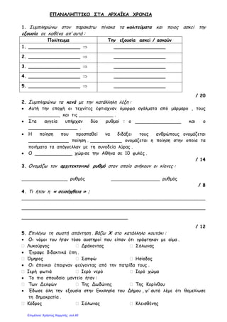 ΕΠΑΝΑΛΗΠΤΙΚΟ ΣΤΑ ΑΡΧΑΪΚΑ ΧΡΟΝΙΑ
1. Συµπληρώνω στον παρακάτω πίνακα τα πολιτεύµατα και ποιος ασκεί την
εξουσία σε καθένα απ’ αυτά :
Πολίτευµα Την εξουσία ασκεί / ασκούν
1. __________________ ⇒ __________________
2. __________________ ⇒ __________________
3. __________________ ⇒ __________________
4. __________________ ⇒ __________________
5. __________________ ⇒ __________________
/ 20
2. Συµπληρώνω τα κενά µε την κατάλληλη λέξη :
• Αυτή την εποχή οι τεχνίτες έφτιαχναν όµορφα αγάλµατα από µάρµαρο , τους
___________ και τις ____________ .
• Στα αγγεία υπήρχαν δύο ρυθµοί : ο ________________ και ο
_________________ .
• Η ποίηση που προσπαθεί να διδάξει τους ανθρώπους ονοµάζεται
______________ ποίηση . ___________ ονοµάζεται η ποίηση στην οποία τα
ποιήµατα τα απάγγελλαν µε τη συνοδεία λύρας .
• Ο _____________ χώρισε την Αθήνα σε 10 φυλές .
/ 14
3. Ονοµάζω τον αρχιτεκτονικό ρυθµό στον οποίο ανήκουν οι κίονες :
________________ ρυθµός _________________ ρυθµός
/ 8
4. Τι ήταν η « σεισάχθεια » ;
________________________________________________________________
________________________________________________________________
_____________________________________
/ 12
5. Επιλέγω τη σωστή απάντηση . Βάζω Χ στο κατάλληλο κουτάκι :
• Οι νόµοι του ήταν τόσο αυστηροί που είπαν ότι γράφτηκαν µε αίµα .
 Λυκούργος  Δράκοντας  Σόλωνας
• Έγραψε διδακτικά έπη .
 Όµηρος  Σαπφώ  Ησίοδος
• Οι άποικοι έπαιρναν φεύγοντας από την πατρίδα τους .
 Ιερή φωτιά  Ιερό νερό  Ιερό χώµα
• Το πιο σπουδαίο µαντείο ήταν :
 Των Δελφών  Της Δωδώνης  Της Κορίνθου
• Έδωσε όλη την εξουσία στην Εκκλησία του Δήµου , γι’ αυτό λέµε ότι θεµελίωσε
τη δηµοκρατία .
 Κόδρος  Σόλωνας  Κλεισθένης
Επιμέλεια: Χρήστος Χαρμπής σελ.40
 