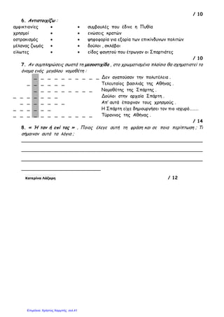 / 10
6. Αντιστοιχίζω :
αµφικτιονίες • • συµβουλές που έδινε η Πυθία
χρησµοί • • ενώσεις κρατών
οστρακισµός • • ψηφοφορία για εξορία των επικίνδυνων πολιτών
µέλανας ζωµός • • δούλοι , σκλάβοι
είλωτες • • είδος φαγητού που έτρωγαν οι Σπαρτιάτες
/ 10
7. Αν συµπληρώσεις σωστά τη µεσοστιχίδα , στο χρωµατισµένο πλαίσιο θα σχηµατιστεί το
όνοµα ενός µεγάλου νοµοθέτη :
_ _ _ _ _ _ _ _ _ _ Δεν αγαπούσαν την πολυτέλεια .
_ _ _ _ _ _ Τελευταίος βασιλιάς της Αθήνας .
_ _ _ _ _ _ _ _ _ Νοµοθέτης της Σπάρτης .
_ _ _ _ _ _ _ Δούλοι στην αρχαία Σπάρτη .
_ _ _ _ _ _ _ Απ’ αυτά έπαιρναν τους χρησµούς .
_ _ _ _ _ _ Η Σπάρτη είχε δηµιουργήσει τον πιο ισχυρό………
_ _ _ _ _ _ _ _ _ _ _ _ Τύραννος της Αθήνας .
/ 14
8. « Ή ταν ή επί τας » . Ποιος έλεγε αυτή τη φράση και σε ποια περίπτωση ; Τι
σήµαιναν αυτά τα λόγια ;
________________________________________________________________
________________________________________________________________
________________________________________________________________
____________________________
Κατερίνα Λάζαρη / 12
Επιμέλεια: Χρήστος Χαρμπής σελ.41
 