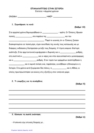 ΕΠΑΝΑΛΗΠΤΙΚΟ ΣΤΗΝ ΙΣΤΟΡΙΑ
Ενότητα: «Αρχαϊκά χρόνια»
ΟΝΟΜΑ: ________________________ ΗΜΕΡ: ________________
1. Συµπλήρωσε τα κενά:
(Βαθµοί 10)
Στα αρχαϊκά χρόνια δηµιουργήθηκαν οι _____________ - κράτη. Οι Έλληνες ίδρυσαν
πολλές ______________ στα παράλια της _______________ και του
_______________ ______________. Παρά το γεγονός ότι οι Έλληνες ζούσαν
διασκορπισµένοι σε πολλά µέρη, είχαν συνείδηση της κοινής τους καταγωγής και µε
διάφορες εκδηλώσεις διατηρούσαν µεταξύ τους δεσµούς. Η τέχνη γνώρισε ιδιαίτερη
ανάπτυξη. Στην αρχιτεκτονική κυριάρχησαν ο δωρικός και ο _____________ ρυθµός,
στη γλυπτική οι _____________ και οι κόρες και στην αγγειοπλαστική ο µελανόµορφος
και ο ___________________ ρυθµός. Στον τοµέα των γραµµάτων αναπτύχθηκαν η
_____________ και η λυρική ποίηση ενώ, παράλληλα, γεννήθηκαν η Φιλοσοφία κι η
Ιστορία. Στα χρόνια αυτά ξεχώρισαν δύο πόλεις, η ____________ και η Αθήνα, οι
οποίες πρωταγωνίστησαν για αιώνες στις εξελίξεις στον ελληνικό χώρο.
2. Τι γνωρίζεις για τη σεισάχθεια;
(Βαθµοί 5)
3. Κύκλωσε τη σωστή απάντηση:
(Βαθµοί 6)
- Η αποικία είχε στενούς δεσµούς µε…
Επιμέλεια: Χρήστος Χαρμπής σελ.42
 