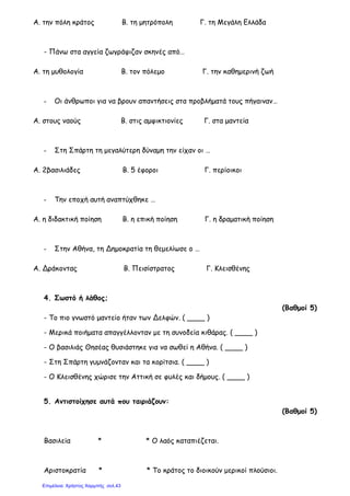 Α. την πόλη κράτος Β. τη µητρόπολη Γ. τη Μεγάλη Ελλάδα
- Πάνω στα αγγεία ζωγράφιζαν σκηνές από…
Α. τη µυθολογία Β. τον πόλεµο Γ. την καθηµερινή ζωή
- Οι άνθρωποι για να βρουν απαντήσεις στα προβλήµατά τους πήγαιναν…
Α. στους ναούς Β. στις αµφικτιονίες Γ. στα µαντεία
- Στη Σπάρτη τη µεγαλύτερη δύναµη την είχαν οι …
Α. 2βασιλιάδες Β. 5 έφοροι Γ. περίοικοι
- Την εποχή αυτή αναπτύχθηκε …
Α. η διδακτική ποίηση Β. η επική ποίηση Γ. η δραµατική ποίηση
- Στην Αθήνα, τη Δηµοκρατία τη θεµελίωσε ο …
Α. Δράκοντας Β. Πεισίστρατος Γ. Κλεισθένης
4. Σωστό ή λάθος;
(Βαθµοί 5)
- Το πιο γνωστό µαντείο ήταν των Δελφών. ( ____ )
- Μερικά ποιήµατα απαγγέλλονταν µε τη συνοδεία κιθάρας. ( ____ )
- Ο βασιλιάς Θησέας θυσιάστηκε για να σωθεί η Αθήνα. ( ____ )
- Στη Σπάρτη γυµνάζονταν και τα κορίτσια. ( ____ )
- Ο Κλεισθένης χώρισε την Αττική σε φυλές και δήµους. ( ____ )
5. Αντιστοίχησε αυτά που ταιριάζουν:
(Βαθµοί 5)
Βασιλεία * * Ο λαός καταπιέζεται.
Αριστοκρατία * * Το κράτος το διοικούν µερικοί πλούσιοι.
Επιμέλεια: Χρήστος Χαρμπής σελ.43
 