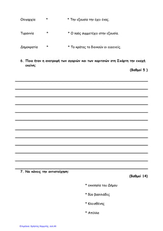 Ολιγαρχία * * Την εξουσία την έχει ένας.
Τυραννία * * Ο λαός συµµετέχει στην εξουσία.
Δηµοκρατία * * Το κράτος το διοικούν οι ευγενείς.
6. Ποια ήταν η ανατροφή των αγοριών και των κοριτσιών στη Σπάρτη την εποχή
εκείνη;
(Βαθµοί 5 )
7. Να κάνεις την αντιστοίχηση:
(Βαθµοί 14)
* εκκλησία του Δήµου
* δύο βασιλιάδες
* Κλεισθένης
* Απέλλα
Επιμέλεια: Χρήστος Χαρμπής σελ.44
 