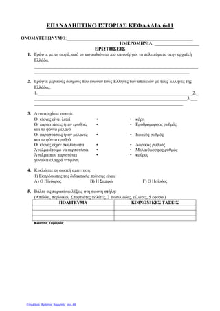 ΕΠΑΝΑΛΗΠΤΙΚΟ ΙΣΤΟΡΙΑΣ ΚΕΦΑΛΑΙΑ 6-11
ΟΝΟΜΑΤΕΠΩΝΥΜΟ:_________________________________________________________
ΗΜΕΡΟΜΗΝΙΑ: ____________________
ΕΡΩΤΗΣΕΙΣ
1. Γράψτε µε τη σειρά, από το πιο παλιό στο πιο καινούργιο, τα πολιτεύµατα στην αρχαϊκή
Ελλάδα.
__________________________________________________________________________
______________________________________________________________________
2. Γράψτε µερικούς δεσµούς που ένωναν τους Έλληνες των αποικιών µε τους Έλληνες της
Ελλάδας.
1.______________________________________________________________________2._
_____________________________________________________________________3.___
___________________________________________________________________
3. Αντιστοιχίστε σωστά:
Οι κίονες είναι λιτοί • • κόρη
Οι παραστάσεις ήταν ερυθρές
και το φόντο µελανό
• • Ερυθρόµορφος ρυθµός
Οι παραστάσεις ήταν µελανές
και το φόντο ερυθρό
• • Ιωνικός ρυθµός
Οι κίονες είχαν σκαλίσµατα • • ∆ωρικός ρυθµός
Άγαλµα έτοιµο να περπατήσει • • Μελανόµορφος ρυθµός
Άγαλµα που παριστάνει
γυναίκα ελαφρά ντυµένη
• • κούρος
4. Κυκλώστε τη σωστή απάντηση:
1) Εκπρόσωπος της διδακτικής ποίησης είναι:
Α) Ο Πίνδαρος Β) Η Σαπφώ Γ) Ο Ησίοδος
5. Βάλτε τις παρακάτω λέξεις στη σωστή στήλη:
(Απέλλα, περίοικοι, Σπαρτιάτες πολίτες, 2 Βασιλιάδες, είλωτες, 5 έφοροι)
ΠΟΛΙΤΕΥΜΑ ΚΟΙΝΩΝΙΚΕΣ ΤΑΞΕΙΣ
Κώστας Τοµαράς
Επιμέλεια: Χρήστος Χαρμπής σελ.46
 