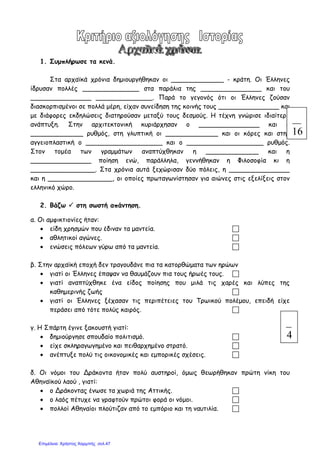 1. Συµπλήρωσε τα κενά.
Στα αρχαϊκά χρόνια δηµιουργήθηκαν οι _____________ - κράτη. Οι Έλληνες
ίδρυσαν πολλές ______________ στα παράλια της _______________ και του
_______________ ______________. Παρά το γεγονός ότι οι Έλληνες ζούσαν
διασκορπισµένοι σε πολλά µέρη, είχαν συνείδηση της κοινής τους _______________ και
µε διάφορες εκδηλώσεις διατηρούσαν µεταξύ τους δεσµούς. Η τέχνη γνώρισε ιδιαίτερη
ανάπτυξη. Στην αρχιτεκτονική κυριάρχησαν ο _______________ και ο
_____________ ρυθµός, στη γλυπτική οι _____________ και οι κόρες και στην
αγγειοπλαστική ο ___________________ και ο ___________________ ρυθµός.
Στον τοµέα των γραµµάτων αναπτύχθηκαν η _____________ και η
_______________ ποίηση ενώ, παράλληλα, γεννήθηκαν η Φιλοσοφία κι η
________________. Στα χρόνια αυτά ξεχώρισαν δύο πόλεις, η _______________
και η ________________, οι οποίες πρωταγωνίστησαν για αιώνες στις εξελίξεις στον
ελληνικό χώρο.
2. Βάζω στη σωστή απάντηση.
α. Οι αµφικτιονίες ήταν:
• είδη χρησµών που έδιναν τα µαντεία.
• αθλητικοί αγώνες.
• ενώσεις πόλεων γύρω από τα µαντεία.
β. Στην αρχαϊκή εποχή δεν τραγουδάνε πια τα κατορθώµατα των ηρώων
• γιατί οι Έλληνες έπαψαν να θαυµάζουν πια τους ήρωές τους.
• γιατί αναπτύχθηκε ένα είδος ποίησης που µιλά τις χαρές και λύπες της
καθηµερινής ζωής
• γιατί οι Έλληνες ξέχασαν τις περιπέτειες του Τρωικού πολέµου, επειδή είχε
περάσει από τότε πολύς καιρός.
γ. Η Σπάρτη έγινε ξακουστή γιατί:
• δηµιούργησε σπουδαίο πολιτισµό.
• είχε σκληραγωγηµένο και πειθαρχηµένο στρατό.
• ανέπτυξε πολύ τις οικονοµικές και εµπορικές σχέσεις.
δ. Οι νόµοι του Δράκοντα ήταν πολύ αυστηροί, όµως θεωρήθηκαν πρώτη νίκη του
Αθηναϊκού λαού , γιατί:
• ο Δράκοντας ένωσε τα χωριά της Αττικής.
• ο λαός πέτυχε να γραφτούν πρώτοι φορά οι νόµοι.
• πολλοί Αθηναίοι πλούτιζαν από το εµπόριο και τη ναυτιλία.
16
4
Επιμέλεια: Χρήστος Χαρμπής σελ.47
 