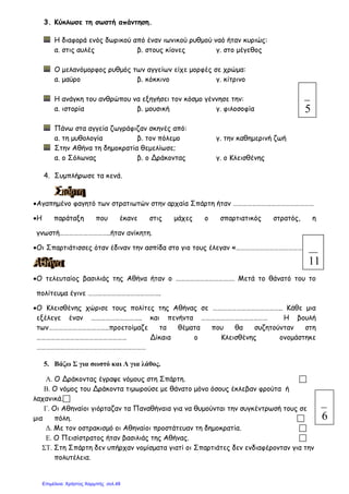 3. Κύκλωσε τη σωστή απάντηση.
Η διαφορά ενός δωρικού από έναν ιωνικού ρυθµού ναό ήταν κυριώς:
α. στις αυλές β. στους κίονες γ. στο µέγεθος
Ο µελανόµορφος ρυθµός των αγγείων είχε µορφές σε χρώµα:
α. µαύρο β. κόκκινο γ. κίτρινο
Η ανάγκη του ανθρώπου να εξηγήσει τον κόσµο γέννησε την:
α. ιστορία β. µουσική γ. φιλοσοφία
Πάνω στα αγγεία ζωγράφιζαν σκηνές από:
α. τη µυθολογία β. τον πόλεµο γ. την καθηµερινή ζωή
Στην Αθήνα τη δηµοκρατία θεµελίωσε;
α. ο Σόλωνας β. ο Δράκοντας γ. ο Κλεισθένης
4. Συµπλήρωσε τα κενά.
•Αγαπηµένο φαγητό των στρατιωτών στην αρχαία Σπάρτη ήταν ……………………………………………
•Η παράταξη που έκανε στις µάχες ο σπαρτιατικός στρατός, η
γνωστή…………………………..ήταν ανίκητη.
•Οι Σπαρτιάτισσες όταν έδιναν την ασπίδα στο γιο τους έλεγαν «……………………………………….»
•Ο τελευταίος βασιλιάς της Αθήνα ήταν ο ………………………………. Μετά το θάνατό του το
πολίτευµα έγινε ……………………………………….
•Ο Κλεισθένης χώρισε τους πολίτες της Αθήνας σε …………………………………….. Κάθε µια
εξέλεγε έναν ………………………….. και πενήντα …………………………………… Η βουλή
των………………………………..προετοίµαζε τα θέµατα που θα συζητούνταν στη
………………………………………………… Δίκαια ο Κλεισθένης ονοµάστηκε
……………………………………………………………
5. Βάζω Σ για σωστό και Λ για λάθος.
Α. Ο Δράκοντας έγραψε νόµους στη Σπάρτη.
Β. Ο νόµος του Δράκοντα τιµωρούσε µε θάνατο µόνο όσους έκλεβαν φρούτα ή
λαχανικά.
Γ. Οι Αθηναίοι γιόρταζαν τα Παναθήναια για να θυµούνται την συγκέντρωσή τους σε
µια πόλη.
∆. Με τον οστρακισµό οι Αθηναίοι προστάτευαν τη δηµοκρατία.
Ε. Ο Πεισίστρατος ήταν βασιλιάς της Αθήνας.
ΣΤ. Στη Σπάρτη δεν υπήρχαν νοµίσµατα γιατί οι Σπαρτιάτες δεν ενδιαφέρονταν για την
πολυτέλεια.
5
11
6
Επιμέλεια: Χρήστος Χαρμπής σελ.48
 