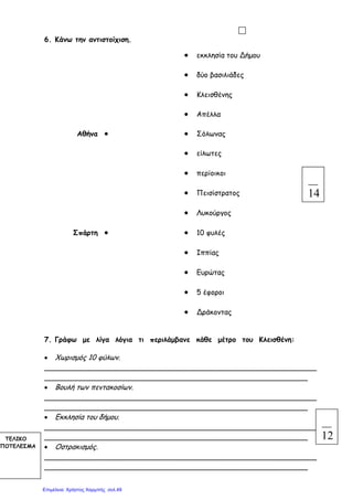 6. Κάνω την αντιστοίχιση.
● εκκλησία του Δήµου
● δύο βασιλιάδες
● Κλεισθένης
● Απέλλα
Αθήνα ● ● Σόλωνας
● είλωτες
● περίοικοι
● Πεισίστρατος
● Λυκούργος
Σπάρτη ● ● 10 φυλές
● Ιππίας
● Ευρώτας
● 5 έφοροι
● Δράκοντας
7. Γράφω µε λίγα λόγια τι περιλάµβανε κάθε µέτρο του Κλεισθένη:
• Χωρισµός 10 φύλων.
_____________________________________________________________
___________________________________________________________
• Βουλή των πεντακοσίων.
_____________________________________________________________
___________________________________________________________
• Εκκλησία του δήµου.
_____________________________________________________________
___________________________________________________________
• Οστρακισµός.
_____________________________________________________________
___________________________________________________________
14
12ΤΕΛΙΚΟ
ΠΟΤΕΛΕΣΜΑ
Επιμέλεια: Χρήστος Χαρμπής σελ.49
 