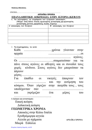 Παλάνης Αθανάσιος
ΟΝΟΜΑ…………………………………………………………….
ΑΡΧΑΪΚΑ ΧΡΟΝΙΑ
ΕΠΑΝΑΛΗΠΤΙΚΗ ∆ΟΚΙΜΑΣΙΑ ΣΤΗΝ ΙΣΤΟΡΙΑ (ΚΕΦ.5-9)
1. Να ταξινοµήσεις τα γνωρίσµατα των ελληνικών αποικισµών.
(Μικρά Ασία, Κάτω Ιταλία, οργανωµένη µετακίνηση, µη οργανωµένη
µετακίνηση, µαντείο, µητρόπολη, Αιγαίο, ∆ωριείς)
Α΄ αποικισµός των Ελλήνων Β΄ αποικισµός των Ελλήνων
2. Να συµπληρώσεις τα κενά:
Κάθε ………………………χρόνια γίνονταν στην
αρχαία …………………………..οι
………………………………………………. αγώνες.
Οι …………………………….σταµατούσαν για να
πάνε στους αγώνες οι αθλητές και οι συνοδοί τους
χωρίς κίνδυνο. Στους αγώνες δεν µπορούσαν να
πάρουν
µέρος…………………………………………….
Για έπαθλο οι νικητές έπαιρναν τον
…………………………. και την εκτίµηση του
κόσµου. Όταν γύριζαν στην πατρίδα τους , τους
υποδέχονταν σαν ………………………………….
και γκρέµιζαν ένα µέρος του
………………………………
3. Σκέψου και αντιστοίχισε:
Επική ποίηση
∆ιδακτική ποίηση
ΓΕΩΜΕΤΡΙΚΑ ΧΡΟΝΙΑ
Αποικίες στην Κάτω Ιταλία
Ερυθρόµορφα αγγεία
Αγγεία µε σχήµατα ΑΡΧΑΪΚΑ ΧΡΟΝΙΑ
Μικρά Ειδώλια
Επιμέλεια: Χρήστος Χαρμπής σελ.50
 