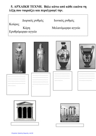5. ΑΡΧΑΙΚΗ ΤΕΧΝΗ
λέξη που ταιριάζει και
∆ωρικός ρυθµός
Κούρος
Κόρη
Ερυθρόµορφο αγγείο
……………………
……………………
……………………
……………………
…………………….
.
………………………
………………………
………………………
………………………
…………
ΑΡΧΑΙΚΗ ΤΕΧΝΗ. Βάλε κάτω από κάθε
ταιριάζει και περιέγραψέ την.
∆ωρικός ρυθµός Ιωνικός ρυθµός
Κόρη Μελανόµορφο αγγείο
Ερυθρόµορφο αγγείο
……………………
……………………
……………………
……………………
…………………….
……………………
……………………
……………………
………….
κάτω από κάθε εικόνα τη
Ιωνικός ρυθµός
Μελανόµορφο αγγείο
……………………
……………………
……………………
……………………
……………………
……………………
………………..
Επιμέλεια: Χρήστος Χαρμπής σελ.52
 