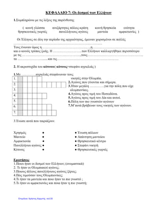 ΚΕΦΑΛΑΙΟ 7: Οι δεσμοί των Ελλήνων
1.Συμπληρώνω με τις λέξεις της παρένθεσης
( κοινή γλώσσα ανεξάρτητες πόλεις-κράτη κοινή θρησκεία ενότητα
θρησκευτικές γιορτές πανελλήνιους αγώνες μαντεία αμφικτιονίες )
Οι Έλληνες σε όλη την περίοδο της αρχαιότητας, έμειναν χωρισμένοι σε πολλές
………………………………………………………………….…
Τους ένωναν όμως η………………………………….…,η………………………………………
και ο κοινός τρόπος ζωής. Η ……………………..των Ελλήνων καλλιεργήθηκε περισσότερο
με τις …………………………………………….,τους…………………………………………..
τα …………………........και τις……………………………………………….
2. Η ακροστιχίδα του κότινου( κότινος=στεφάνι αγριελιάς )
1.Με ………….αγριελιάς στεφάνωναν τους
νικητές στην Ολυμπία.
2.Αγώνες που γίνονται και σήμερα.
3.Ήταν μεγάλη ………….για την πόλη που είχε
ολυμπιονίκες.
4.Αγώνες προς τιμή του Ποσειδώνα.
5.Αγώνες προς τιμή του Δία και αυτοί.
6.Πόλη των πιο γνωστών αγώνων
7.Μ’αυτά βράβευαν τους νικητές των αγώνων.
3.Ένωσε αυτά που ταιριάζουν.
Ερωτήσεις
1.Ποιοι ήταν οι δεσμοί των Ελλήνων; (ονομαστικά)
2. Τι ήταν οι Ολυμπιακοί αγώνες;
3.Ποιους άλλους πανελλήνιους αγώνες ξέρεις;
4.Πώς τιμούσαν τους Ολυμπιονίκες;
4.Τι ήταν τα μαντεία και ποιο ήταν το πιο γνωστό ;
5.Τι ήταν οι αμφικτιονίες και ποια ήταν η πιο γνωστή;
1.
2.
3.
4.
5.
6.
7.
Χρησμός ● ● Ένωση πόλεων
Μαντείο ● ● Απάντηση μαντείου
Αμφικτιονία ● ● Θρησκευτικό κέντρο
Πανελλήνιοι αγώνες ● ● Στεφάνι νικητή
Κότινος ● ● Θρησκευτικές γιορτές
Επιμέλεια: Χρήστος Χαρμπής σελ.55
 