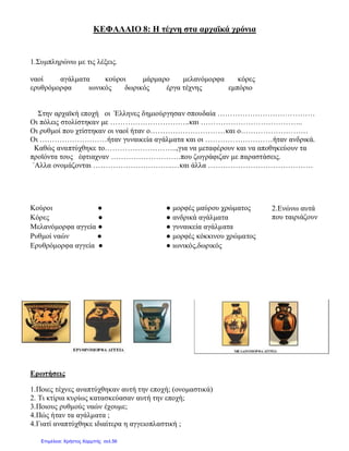 ΚΕΦΑΛΑΙΟ 8: Η τέχνη στα αρχαϊκά χρόνια
1.Συμπληρώνω με τις λέξεις.
ναοί αγάλματα κούροι μάρμαρο μελανόμορφα κόρες
ερυθρόμορφα ιωνικός δωρικός έργα τέχνης εμπόριο
Στην αρχαϊκή εποχή οι Έλληνες δημιούργησαν σπουδαία …………………………………
Οι πόλεις στολίστηκαν με …………………………..και …………………………………..
Οι ρυθμοί που χτίστηκαν οι ναοί ήταν ο…………………………και ο………………………
Οι ………………………ήταν γυναικεία αγάλματα και οι ………………………ήταν ανδρικά.
Καθώς αναπτύχθηκε το………………………..,για να μεταφέρουν και να αποθηκεύουν τα
προϊόντα τους έφτιαχναν ……………………….που ζωγράφιζαν με παραστάσεις.
΄Αλλα ονομάζονται …………………………..…και άλλα ……………………………………
2.Ενώνω αυτά
που ταιριάζουν
Ερωτήσεις
1.Ποιες τέχνες αναπτύχθηκαν αυτή την εποχή; (ονομαστικά)
2. Τι κτίρια κυρίως κατασκεύασαν αυτή την εποχή;
3.Ποιους ρυθμούς ναών έχουμε;
4.Πώς ήταν τα αγάλματα ;
4.Γιατί αναπτύχθηκε ιδιαίτερα η αγγειοπλαστική ;
Κούροι ● ● μορφές μαύρου χρώματος
Κόρες ● ● ανδρικά αγάλματα
Μελανόμορφα αγγεία ● ● γυναικεία αγάλματα
Ρυθμοί ναών ● ● μορφές κόκκινου χρώματος
Ερυθρόμορφα αγγεία ● ● ιωνικός,δωρικός
Επιμέλεια: Χρήστος Χαρμπής σελ.56
 