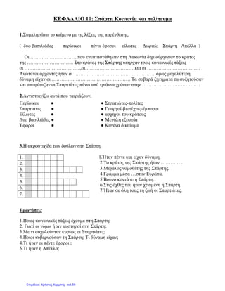 ΚΕΦΑΛΑΙΟ 10: Σπάρτη Κοινωνία και πολίτευμα
1.Συμπληρώνω το κείμενο με τις λέξεις της παρένθεσης.
( δυο βασιλιάδες περίοικοι πέντε έφοροι είλωτες Δωριείς Σπάρτη Απέλλα )
Οι ………………..……….που εγκαταστάθηκαν στη Λακωνία δημιούργησαν το κράτος
της ……………………….. Στο κράτος της Σπάρτης υπήρχαν τρεις κοινωνικές τάξεις
οι ……………………………..,οι………………………….και οι ……………………………
Ανώτατοι άρχοντες ήταν οι ……………………………………………όμως μεγαλύτερη
δύναμη είχαν οι …………………………………………. Τα σοβαρά ζητήματα τα συζητούσαν
και αποφάσιζαν οι Σπαρτιάτες πάνω από τριάντα χρόνων στην ………………………………
2.Αντιστοιχίζω αυτά που ταιριάζουν.
3.Η ακροστιχίδα των δούλων στη Σπάρτη.
1.Ήταν πέντε και είχαν δύναμη.
2.Το κράτος της Σπάρτης ήταν …………..
3.Μεγάλος νομοθέτης της Σπάρτης.
4.Γράμμα μέσα …στον Ευρώτα.
5.Βουνό κοντά στη Σπάρτη.
6.Στις όχθες του ήταν χτισμένη η Σπάρτη.
7.Ήταν σε όλη τους τη ζωή οι Σπαρτιάτες.
Ερωτήσεις
1.Ποιες κοινωνικές τάξεις έχουμε στη Σπάρτη;
2. Γιατί οι νόμοι ήταν αυστηροί στη Σπάρτη;
3.Με τι ασχολούνταν κυρίως οι Σπαρτιάτες;
4.Ποιοι κυβερνούσαν τη Σπάρτη; Τι δύναμη είχαν;
4.Τι ήταν οι πέντε έφοροι ;
5.Τι ήταν η Απέλλα;
Περίοικοι ● ● Στρατιώτες-πολίτες
Σπαρτιάτες ● ● Γεωργοί-βιοτέχνες-έμποροι
Είλωτες ● ● αρχηγοί του κράτους
Δυο βασιλιάδες ● ● Μεγάλη εξουσία
Έφοροι ● ● Κανένα δικαίωμα
1.
2.
3.
4.
5.
6.
7.
Επιμέλεια: Χρήστος Χαρμπής σελ.59
 