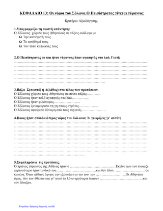 ΚΕΦΑΛΑΙΟ 13: Οι νόμοι του Σόλωνα.Ο Πεισίστρατος γίνεται τύραννος
Κριτήριο Αξιολόγησης.
1.Υπογραμμίζω τη σωστή απάντηση:
Ο Σόλωνας χώρισε τους Αθηναίους σε τάξεις ανάλογα με
ü Την καταγωγή τους
ü Το εισόδημά τους
ü Τον τόπο κατοικίας τους
2.Ο Πεισίστρατος αν και ήταν τύραννος ήταν αγαπητός στο λαό. Γιατί;
……………………………………………………………………………………………………
……………………………………………………………………………………………………
……………………………………………………………………………………………………
……………………………………………………………………………………………………
……………………………………………………………………………………………………
……………………………………………………………………
3.Βάζω Σ(σωστό) ή Λ(λάθος) στο τέλος των προτάσεων.
Ο Σόλωνας χώρισε τους Αθηναίους σε πέντε τάξεις…………
Ο Σόλωνας ήταν πολύ αγαπητός στο λαό……………
Ο Σόλωνας ήταν φιλόσοφος…………………..
Ο Σόλωνας ξαναμοίρασε τη γη στους αγρότες……………..
Ο Σόλωνας αφαίρεσε δύναμη από τους ευγενείς…………………
4.Ποιος ήταν σπουδαιότερος νόμος του Σόλωνα; Τι γνωρίζεις γι’ αυτόν;
……………………………………………………………………………………………………
……………………………………………………………………………………………………
……………………………………………………………………………………………………
……………………………………………………………………………………………………
……………………………………………………………………………………………………
……………………………………………………………………………………………………
……………………………………………………………………………………………………
……………………………………………………………………………………………………
…………………………………………………….
5.Συμπληρώνω τις προτάσεις.
Ο πρώτος τύραννος της Αθήνας ήταν ο …………………………………Εκείνο που τον ένοιαζε
περισσότερο ήταν το δικό του…………………………….και δεν έδινε ……………………. σε
κανένα. Όταν πέθανε άφησε την εξουσία στο γιο του τον ……………………..Οι Αθηναίοι
όμως δεν τον ήθελαν και γι’ αυτό το λόγο αργότερα έκαναν ……………………………….και
τον έδιωξαν.
Επιμέλεια: Χρήστος Χαρμπής σελ.60
 