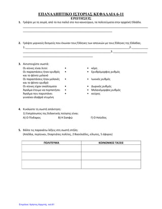 ΕΠΑΝΑΛΗΠΤΙΚΟ ΙΣΤΟΡΙΑΣ ΚΕΦΑΛΑΙΑ 6-11
ΕΡΩΤΗΣΕΙΣ
1. Γράψτε με τη σειρά, από το πιο παλιό στο πιο καινούργιο, τα πολιτεύματα στην αρχαϊκή Ελλάδα.
____________________________________________________________________________________
____________________________________________________________
2. Γράψτε μερικούς δεσμούς που ένωναν τους Έλληνες των αποικιών με τους Έλληνες της Ελλάδας.
1.______________________________________________________________________2.___________
___________________________________________________________3._______________________
_______________________________________________
3. Αντιστοιχίστε σωστά:
Οι κίονες είναι λιτοί • • κόρη
Οι παραστάσεις ήταν ερυθρές
και το φόντο μελανό
• • Ερυθρόμορφος ρυθμός
Οι παραστάσεις ήταν μελανές
και το φόντο ερυθρό
• • Ιωνικός ρυθμός
Οι κίονες είχαν σκαλίσματα • • Δωρικός ρυθμός
Άγαλμα έτοιμο να περπατήσει • • Μελανόμορφος ρυθμός
Άγαλμα που παριστάνει
γυναίκα ελαφρά ντυμένη
• • κούρος
4. Κυκλώστε τη σωστή απάντηση:
1) Εκπρόσωπος της διδακτικής ποίησης είναι:
Α) Ο Πίνδαρος Β) Η Σαπφώ Γ) Ο Ησίοδος
5. Βάλτε τις παρακάτω λέξεις στη σωστή στήλη:
(Απέλλα, περίοικοι, Σπαρτιάτες πολίτες, 2 Βασιλιάδες, είλωτες, 5 έφοροι)
ΠΟΛΙΤΕΥΜΑ ΚΟΙΝΩΝΙΚΕΣ ΤΑΞΕΙΣ
Επιμέλεια: Χρήστος Χαρμπής σελ.61
 