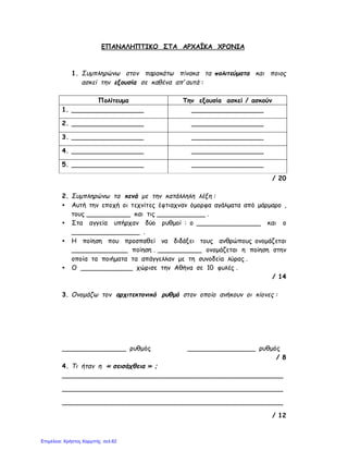 ΕΠΑΝΑΛΗΠΤΙΚΟ ΣΤΑ ΑΡΧΑΪΚΑ ΧΡΟΝΙΑ
1. Συμπληρώνω στον παρακάτω πίνακα τα πολιτεύματα και ποιος
ασκεί την εξουσία σε καθένα απ’ αυτά :
Πολίτευμα Την εξουσία ασκεί / ασκούν
1. __________________ ⇒ __________________
2. __________________ ⇒ __________________
3. __________________ ⇒ __________________
4. __________________ ⇒ __________________
5. __________________ ⇒ __________________
/ 20
2. Συμπληρώνω τα κενά με την κατάλληλη λέξη :
• Αυτή την εποχή οι τεχνίτες έφτιαχναν όμορφα αγάλματα από μάρμαρο ,
τους ___________ και τις ____________ .
• Στα αγγεία υπήρχαν δύο ρυθμοί : ο ________________ και ο
_________________ .
• Η ποίηση που προσπαθεί να διδάξει τους ανθρώπους ονομάζεται
______________ ποίηση . ___________ ονομάζεται η ποίηση στην
οποία τα ποιήματα τα απάγγελλαν με τη συνοδεία λύρας .
• Ο _____________ χώρισε την Αθήνα σε 10 φυλές .
/ 14
3. Ονομάζω τον αρχιτεκτονικό ρυθμό στον οποίο ανήκουν οι κίονες :
________________ ρυθμός _________________ ρυθμός
/ 8
4. Τι ήταν η « σεισάχθεια » ;
_______________________________________________________
_______________________________________________________
_______________________________________________________
/ 12
Επιμέλεια: Χρήστος Χαρμπής σελ.62
 