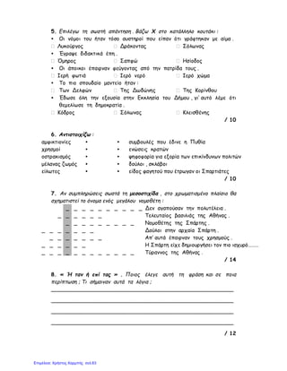 5. Επιλέγω τη σωστή απάντηση . Βάζω Χ στο κατάλληλο κουτάκι :
• Οι νόμοι του ήταν τόσο αυστηροί που είπαν ότι γράφτηκαν με αίμα .
Λυκούργος Δράκοντας Σόλωνας
• Έγραψε διδακτικά έπη .
Όμηρος Σαπφώ Ησίοδος
• Οι άποικοι έπαιρναν φεύγοντας από την πατρίδα τους .
Ιερή φωτιά Ιερό νερό Ιερό χώμα
• Το πιο σπουδαίο μαντείο ήταν :
Των Δελφών Της Δωδώνης Της Κορίνθου
• Έδωσε όλη την εξουσία στην Εκκλησία του Δήμου , γι’ αυτό λέμε ότι
θεμελίωσε τη δημοκρατία .
Κόδρος Σόλωνας Κλεισθένης
/ 10
6. Αντιστοιχίζω :
αμφικτιονίες • • συμβουλές που έδινε η Πυθία
χρησμοί • • ενώσεις κρατών
οστρακισμός • • ψηφοφορία για εξορία των επικίνδυνων πολιτών
μέλανας ζωμός • • δούλοι , σκλάβοι
είλωτες • • είδος φαγητού που έτρωγαν οι Σπαρτιάτες
/ 10
7. Αν συμπληρώσεις σωστά τη μεσοστιχίδα , στο χρωματισμένο πλαίσιο θα
σχηματιστεί το όνομα ενός μεγάλου νομοθέτη :
_ _ _ _ _ _ _ _ _ _ Δεν αγαπούσαν την πολυτέλεια .
_ _ _ _ _ _ Τελευταίος βασιλιάς της Αθήνας .
_ _ _ _ _ _ _ _ _ Νομοθέτης της Σπάρτης .
_ _ _ _ _ _ _ Δούλοι στην αρχαία Σπάρτη .
_ _ _ _ _ _ _ Απ’ αυτά έπαιρναν τους χρησμούς .
_ _ _ _ _ _ Η Σπάρτη είχε δημιουργήσει τον πιο ισχυρό………
_ _ _ _ _ _ _ _ _ _ _ _ Τύραννος της Αθήνας .
/ 14
8. « Ή ταν ή επί τας » . Ποιος έλεγε αυτή τη φράση και σε ποια
περίπτωση ; Τι σήμαιναν αυτά τα λόγια ;
_______________________________________________________
_______________________________________________________
_______________________________________________________
_______________________________________________________
/ 12
Επιμέλεια: Χρήστος Χαρμπής σελ.63
 