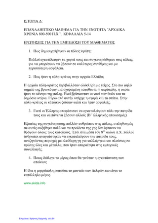 ΙΣΤΟΡΙΑ Δ΄
ΕΠΑΝΑΛΗΠΤΙΚΟ ΜΑΘΗΜΑ ΓΙΑ ΤΗΝ ΕΝΟΤΗΤΑ ¨ΑΡΧΑΙΚΑ
ΧΡΟΝΙΑ 800-500 Π.Χ.¨, ΚΕΦΑΛΑΙΑ 5-14
ΕΡΩΤΗΣΕΙΣ ΓΙΑ ΤΗΝ ΕΜΠΕΔΟΣΗ ΤΟΥ ΜΑΘΗΜΑΤΟΣ
1. Πως δημιουργήθηκαν οι πόλεις κράτη;
Πολλοί εγκατέλειψαν τα χωριά τους και συγκεντρώθηκαν στις πόλεις,
για να μπορέσουν να ζήσουν σε καλύτερες συνθήκες και με
περισσότερη ασφάλεια.
2. Πως ήταν η πόλη-κράτος στην αρχαία Ελλάδα;
Η αρχαία πόλη-κράτος περιβαλλόταν ολόκληρη με τείχος. Στο πιο ψηλό
σημείο της βρισκόταν μια οχυρωμένη τοποθεσία, η ακρόπολη, η οποία
ήταν το κέντρο της πόλης. Εκεί βρίσκονταν οι ναοί των θεών και τα
δημόσια κτίρια. Γύρω από αυτήν υπήρχε η αγορά και τα σπίτια. Στην
πόλη-κράτος οι κάτοικοι ζούσαν καλά και ήταν ασφαλείς.
3. Γιατί οι Έλληνες αποφάσισαν να εγκαταλείψουν πάλι την πατρίδα
τους και να πάνε να ζήσουν αλλού; (Β΄ ελληνικός αποικισμός)
Εξαιτίας της συγκέντρωσης πολλών ανθρώπων στις πόλεις, ο πληθυσμός
σε αυτές αυξήθηκε πολύ και τα προϊόντα της γης δεν έφταναν να
θρέψουν όλους τους κατοίκους. Έτσι στα μέσα του 8ου
αιώνα π.Χ. πολλοί
άνθρωποι αναγκάστηκαν να εγκαταλείψουν την πατρίδα τους,
αναζητώντας περιοχές με ελεύθερη γη για καλλιέργεια και πλούσιες σε
πρώτες ύλες και μέταλλα, που ήταν απαραίτητα στις εμπορικές
συναλλαγές.
4. Ποιος διάλεγε το μέρος όπου θα γινόταν η εγκατάσταση των
αποίκων;
Η ίδια η μητρόπολη ρωτούσε το μαντείο των Δελφών πιο είναι το
κατάλληλο μέρος.
www.akida.info
Επιμέλεια: Χρήστος Χαρμπής σελ.64
 