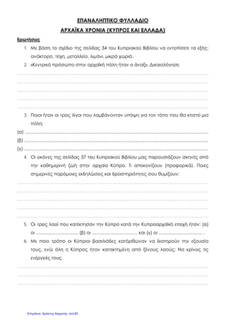 ΕΠΑΝΑΛΗΠΤΙΚΟ ΦΥΛΛΑΔΙΟ
ΑΡΧΑΪΚΑ ΧΡΟΝΙΑ (ΚΥΠΡΟΣ ΚΑΙ ΕΛΛΑΔΑ)
Ερωτήσεις
1. Με βάση το σχέδιο της σελίδας 34 του Κυπριακού Βιβλίου να εντοπίσετε τα εξής:
ανάκτορο, τείχη, μεταλλείο, λιμάνι, μικρά χωριά.
2. «Κεντρικό πρόσωπο στην αρχαϊκή πόλη ήταν ο άναξ». Δικαιολόγησε.
………………………………………………………………………………………………………………
………………………………………………………………………………………………………………
………………………………………………………………………………………………………………
………………………………………………………………………………………………………………
………………………………………………………………………………………………………………
3. Ποιοι ήταν οι τρεις λίγοι που λαμβάνονταν υπόψη για τον τόπο που θα κτιστεί μια
πόλη;
(α) ………………………………………………………………………………………………………….
(β) ………………………………………………………………………………………………………….
(γ) ………………………………………………………………………………………………………….
4. Οι εικόνες της σελίδας 37 του Κυπριακού Βιβλίου μας παρουσιάζουν σκηνές από
την καθημερινή ζωή στην αρχαία Κύπρο. Τι απεικονίζουν (προφορικά). Ποιες
σημερινές παρόμοιες εκδηλώσεις και δραστηριότητες σου θυμίζουν;
………………………………………………………………………………………………………………
………………………………………………………………………………………………………………
………………………………………………………………………………………………………………
………………………………………………………………………………………………………………
………………………………………………………………………………………………………………
5. Οι τρεις λαοί που κατέκτησαν την Κύπρο κατά την Κυπροαρχαϊκή εποχή ήταν: (α)
οι ………………………, (β) οι ………………………… και (γ) οι ……………………….. .
6. Με ποιο τρόπο οι Κύπριοι βασιλιάδες κατόρθωναν να διατηρούν την εξουσία
τους, ενώ όλη η Κύπρος ήταν κατακτημένη από ξένους λαούς; Να κρίνεις τις
ενέργειές τους.
………………………………………………………………………………………………………………
………………………………………………………………………………………………………………
………………………………………………………………………………………………………………
Επιμέλεια: Χρήστος Χαρμπής σελ.65
 