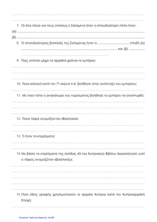 ………………………………………………………………………………………………………………
………………………………………………………………………………………………………………
7. Οι δύο λόγοι για τους οποίους η Σαλαμίνα ήταν η σπουδαιότερη πόλη ήταν:
(α) ………………………………………………………………………………………………………….
(β) ………………………………………………………………………………………………………….
8. Ο σπουδαιότερος βασιλιάς της Σαλαμίνας ήταν ο ………………………… επειδή (α)
………………………………………………………………………………. και (β) ……………
………………………………………………………………………. .
9. Πώς γινόταν μέχρι τα αρχαϊκά χρόνια το εμπόριο;
………………………………………………………………………………………………………………
………………………………………………………………………………………………………………
………………………………………………………………………………………………………………
10. Ποια αλλαγή κατά τον 7ο αιώνα π.Χ. βοήθησε στην ανάπτυξη του εμπορίου;
………………………………………………………………………………………………………………
11. Με ποιο τόπο η ανακάλυψη του νομίσματος βοήθησε το εμπόριο να αναπτυχθεί;
………………………………………………………………………………………………………………
………………………………………………………………………………………………………………
………………………………………………………………………………………………………………
12. Ποιοι τάφοι ονομάζονταν «Βασιλικοί»;
………………………………………………………………………………………………………………
………………………………………………………………………………………………………………
13. Τι ήταν τα κτερίσματα;
………………………………………………………………………………………………………………
………………………………………………………………………………………………………………
14.Με βάση τα κτερίσματα της σελίδας 43 του Κυπριακού Βιβλίου δικαιολόγησε γιατί
ο τάφος ονομαζόταν «βασιλικός».
………………………………………………………………………………………………………………
………………………………………………………………………………………………………………
………………………………………………………………………………………………………………
………………………………………………………………………………………………………………
………………………………………………………………………………………………………………
15.Ποιο είδος γραφής χρησιμοποιούν οι αρχαίοι Κύπριοι κατά την Κυπροαρχαϊκή
Εποχή;
………………………………………………………………………………………………………………
Επιμέλεια: Χρήστος Χαρμπής σελ.66
 