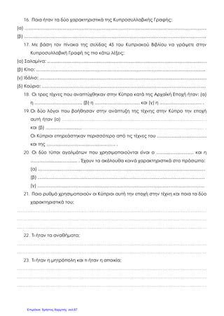 16. Ποια ήταν τα δύο χαρακτηριστικά της Κυπροσυλλαβικής Γραφής;
(α) ………………………………………………………………………………………………………….
(β) ………………………………………………………………………………………………………….
17. Με βάση τον πίνακα της σελίδας 45 του Κυπριακού Βιβλίου να γράψετε στην
Κυπροσυλλαβική Γραφή τις πιο κάτω λέξεις:
(α) Σαλαμίνα: …………………………………………………………………………………………….
(β) Κίτιο: …………………………………………………………………………………………………..
(γ) Ιδάλιο: …………………………………………………………………………………………………
(δ) Κούριο: ……………………………………………………………………………………………….
18. Οι τρεις τέχνες που αναπτύχθηκαν στην Κύπρο κατά της Αρχαϊκή Εποχή ήταν: (α)
η …………………………., (β) η ………………………… και (γ) η ………………………. .
19.Οι δύο λόγοι που βοήθησαν στην ανάπτυξη της τέχνης στην Κύπρο την εποχή
αυτή ήταν (α) ……………………………………………………………………………………
και (β) …………………………………………………………………………………………… .
Οι Κύπριοι επηρεάστηκαν περισσότερο από τις τέχνες του ……………………………
και της ………………………………………. .
20. Οι δύο τύποι αγαλμάτων που χρησιμοποιούνται είναι ο ……………………. και η
………………………..... . Έχουν τα ακόλουθα κοινά χαρακτηριστικά στο πρόσωπο:
(α) …………………………………………………………………………………………………
(β) …………………………………………………………………………………………………
(γ) …………………………………………………………………………………………………
21. Ποιο ρυθμό χρησιμοποιούν οι Κύπριοι αυτή την εποχή στην τέχνη και ποια τα δύο
χαρακτηριστικά του;
………………………………………………………………………………………………………………
………………………………………………………………………………………………………………
………………………………………………………………………………………………………………
22. Τι ήταν τα αναθήματα;
………………………………………………………………………………………………………………
………………………………………………………………………………………………………………
23. Τι ήταν η μητρόπολη και τι ήταν η αποικία;
………………………………………………………………………………………………………………
………………………………………………………………………………………………………………
………………………………………………………………………………………………………………
Επιμέλεια: Χρήστος Χαρμπής σελ.67
 