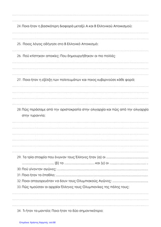 ………………………………………………………………………………………………………………
………………………………………………………………………………………………………………
24.Ποια ήταν η βασικότερη διαφορά μεταξύ Α και Β Ελληνικού Αποικισμού;
………………………………………………………………………………………………………………
………………………………………………………………………………………………………………
25. Ποιος λόγος οδήγησε στο Β Ελληνικό Αποικισμό;
………………………………………………………………………………………………………………
26. Πού κτίστηκαν αποικίες; Που δημιουργήθηκαν οι πιο πολλές;
………………………………………………………………………………………………………………
………………………………………………………………………………………………………………
………………………………………………………………………………………………………………
27. Ποια ήταν η εξέλιξη των πολιτευμάτων και ποιος κυβερνούσε κάθε φορά;
………………………………………………………………………………………………………………
………………………………………………………………………………………………………………
………………………………………………………………………………………………………………
………………………………………………………………………………………………………………
28.Πώς περάσαμε από την αριστοκρατία στην ολιγαρχία και πώς από την ολιγαρχία
στην τυραννία;
………………………………………………………………………………………………………………
………………………………………………………………………………………………………………
………………………………………………………………………………………………………………
………………………………………………………………………………………………………………
………………………………………………………………………………………………………………
………………………………………………………………………………………………………………
29. Τα τρία στοιχεία που ένωναν τους Έλληνες ήταν (α) οι …………………………………
……………………….., (β) τα ………………………. και (γ) οι ……………………………. .
30.Πού γίνονταν αγώνες; …………………………………………………………………………
31.Ποιο ήταν το έπαθλο; ………………………………………………………………………….
32.Ποιοι απαγορευόταν να δουν τους Ολυμπιακούς Αγώνες; ……………………………
33.Πώς τιμούσαν οι αρχαίοι Έλληνες τους Ολυμπιονίκες της πόλης τους;
………………………………………………………………………………………………………………
………………………………………………………………………………………………………………
………………………………………………………………………………………………………………
34. Τι ήταν τα μαντεία; Ποια ήταν τα δύο σημαντικότερα;
Επιμέλεια: Χρήστος Χαρμπής σελ.68
 