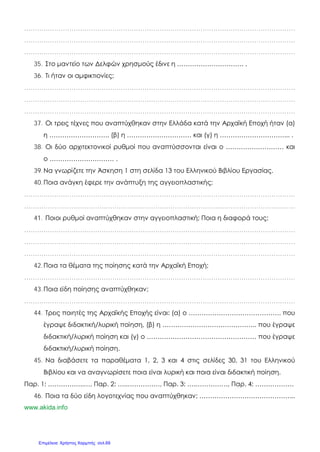 ………………………………………………………………………………………………………………
………………………………………………………………………………………………………………
………………………………………………………………………………………………………………
35. Στο μαντείο των Δελφών χρησμούς έδινε η …………………………. .
36. Τι ήταν οι αμφικτιονίες;
………………………………………………………………………………………………………………
………………………………………………………………………………………………………………
………………………………………………………………………………………………………………
37. Οι τρεις τέχνες που αναπτύχθηκαν στην Ελλάδα κατά την Αρχαϊκή Εποχή ήταν (α)
η ………………………, (β) η ………………………… και (γ) η …………………………... .
38. Οι δύο αρχιτεκτονικοί ρυθμοί που αναπτύσσονται είναι ο ……………………… και
ο ………………………… .
39.Να γνωρίζετε την Άσκηση 1 στη σελίδα 13 του Ελληνικού Βιβλίου Εργασίας.
40.Ποια ανάγκη έφερε την ανάπτυξη της αγγειοπλαστικής;
………………………………………………………………………………………………………………
………………………………………………………………………………………………………………
41. Ποιοι ρυθμοί αναπτύχθηκαν στην αγγειοπλαστική; Ποια η διαφορά τους;
………………………………………………………………………………………………………………
………………………………………………………………………………………………………………
………………………………………………………………………………………………………………
42.Ποια τα θέματα της ποίησης κατά την Αρχαϊκή Εποχή;
………………………………………………………………………………………………………………
43.Ποια είδη ποίησης αναπτύχθηκαν;
………………………………………………………………………………………………………………
44. Τρεις ποιητές της Αρχαϊκής Εποχής είναι: (α) ο ……………………………………. που
έγραψε διδακτική/λυρική ποίηση, (β) η …………………………………….. που έγραψε
διδακτική/λυρική ποίηση και (γ) ο …………………………………………… που έγραψε
διδακτική/λυρική ποίηση.
45. Να διαβάσετε τα παραθέματα 1, 2, 3 και 4 στις σελίδες 30, 31 του Ελληνικού
Βιβλίου και να αναγνωρίσετε ποια είναι λυρική και ποια είναι διδακτική ποίηση.
Παρ. 1: ……………..…, Παρ. 2: …..……………, Παρ. 3: ….……………, Παρ. 4: ………………
46. Ποια τα δύο είδη λογοτεχνίας που αναπτύχθηκαν; ……………………………………...
www.akida.info
Επιμέλεια: Χρήστος Χαρμπής σελ.69
 