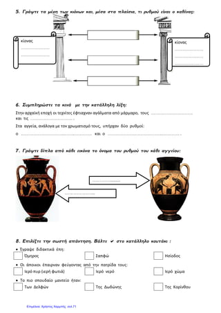5. Γράψτε τα μέρη των κιόνων και, μέσα στα πλαίσια, τι ρυθμού είναι ο καθένας:
6. Συμπληρώστε τα κενά με την κατάλληλη λέξη:
Στην αρχαϊκή εποχή οι τεχνίτες έφτιαχναν αγάλματα από μάρμαρο, τους ………………………….
και τις …………………………. .
Στα αγγεία, ανάλογα με τον χρωματισμό τους, υπήρχαν δύο ρυθμοί:
ο …………………………..……..…………. και ο ………………………………….…………. .
7. Γράψτε δίπλα από κάθε εικόνα το όνομα του ρυθμού του κάθε αγγείου:
8. Επιλέξτε την σωστή απάντηση. Βάλτε  στο κατάλληλο κουτάκι :
 Έγραψε διδακτικά έπη:
Όμηρος Σαπφώ Ησίοδος
 Οι άποικοι έπαιρναν φεύγοντας από την πατρίδα τους:
Ιερό πυρ (ιερή φωτιά) Ιερό νερό Ιερό χώμα
 Το πιο σπουδαίο μαντείο ήταν:
Των Δελφών Της Δωδώνης Της Κορίνθου
………….........
………………...
κίονας
…………………
…………………
…………………
κίονας
…………………
…………………
…………………
Επιμέλεια: Χρήστος Χαρμπής σελ.71
 