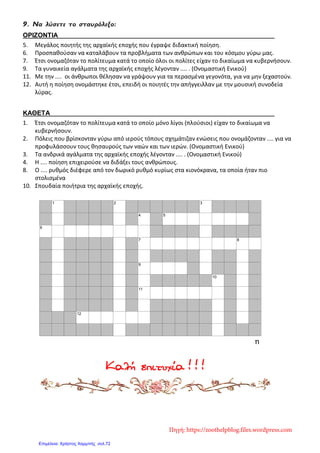 9. Να λύσετε το σταυρόλεξο:
ΟΡΙΖΟΝΤΙΑ
5. Μεγάλος ποιητής της αρχαϊκής εποχής που έγραψε διδακτική ποίηση.
6. Προσπαθούσαν να καταλάβουν τα προβλήματα των ανθρώπων και του κόσμου γύρω μας.
7. Έτσι ονομαζόταν το πολίτευμα κατά το οποίο όλοι οι πολίτες είχαν το δικαίωμα να κυβερνήσουν.
9. Τα γυναικεία αγάλματα της αρχαϊκής εποχής λέγονταν .... . (Ονομαστική Ενικού)
11. Με την .... οι άνθρωποι θέλησαν να γράψουν για τα περασμένα γεγονότα, για να μην ξεχαστούν.
12. Αυτή η ποίηση ονομάστηκε έτσι, επειδή οι ποιητές την απήγγειλλαν με την μουσική συνοδεία
λύρας.
ΚΑΘΕΤΑ
1. Έτσι ονομαζόταν το πολίτευμα κατά το οποίο μόνο λίγοι (πλούσιοι) είχαν το δικαίωμα να
κυβερνήσουν.
2. Πόλεις που βρίσκονταν γύρω από ιερούς τόπους σχημάτιζαν ενώσεις που ονομάζονταν .... για να
προφυλάσσουν τους θησαυρούς των ναών και των ιερών. (Ονομαστική Ενικού)
3. Τα ανδρικά αγάλματα της αρχαϊκής εποχής λέγονταν .... . (Ονομαστική Ενικού)
4. Η .... ποίηση επιχειρούσε να διδάξει τους ανθρώπους.
8. Ο .... ρυθμός διέφερε από τον δωρικό ρυθμό κυρίως στα κιονόκρανα, τα οποία ήταν πιο
στολισμένα
10. Σπουδαία ποιήτρια της αρχαϊκής εποχής.
Καλή επιτυχία ! ! !
1 2 3
4 5
6
7 8
9
10
11
12
Created with EclipseCrossword — www.eclipsecrossword.com
Πηγή: https://zoothelpblog.files.wordpress.com
Επιμέλεια: Χρήστος Χαρμπής σελ.72
 