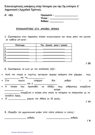 Επαναληπτικές ασκήσεις στην Ιστορία για την 2η ενότητα Δ'
Δημοτικού (Αρχαϊκά Χρόνια).
Δ΄ τάξη Ημερομηνία : _________________
Όνομα : _____________________
Βαθμός: __________
ΕΠΑΝΑΛΗΠΤΙΚΟ ΣΤΑ ΑΡΧΑΪΚΑ ΧΡΟΝΙΑ
1. Συμπληρώνω στον παρακάτω πίνακα τα πολιτεύματα και ποιος ασκεί την εξουσία
σε καθένα απ’ αυτά :
Πολίτευμα Την εξουσία ασκεί / ασκούν
1. __________________ __________________
2. __________________ __________________
3. __________________ __________________
4. __________________ __________________
5. __________________ __________________
/ 20
2. Συμπληρώνω τα κενά με την κατάλληλη λέξη :
• Αυτή την εποχή οι τεχνίτες έφτιαχναν όμορφα αγάλματα από μάρμαρο , τους
___________ και τις ____________ .
• Στα αγγεία υπήρχαν δύο ρυθμοί : ο
________________ και ο _________________ .
• Η ποίηση που προσπαθεί να διδάξει τους ανθρώπους ονομάζεται
______________ ποίηση .
___________ ονομάζεται η ποίηση στην οποία τα ποιήματα τα απάγγελλαν με τη
συνοδεία λύρας .
• Ο _____________ χώρισε την Αθήνα σε 10 φυλές .
/ 14
3. Ονομάζω τον αρχιτεκτονικό ρυθμό στον οποίο ανήκουν οι κίονες :
________________ ρυθμός _________________ ρυθμός
/ 8
Επιμέλεια: Χρήστος Χαρμπής σελ.75
 