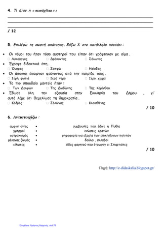 4. Τι ήταν η « σεισάχθεια » ;
_______________________________________________________________
_______________________________________________________________
_______________________________________________________________
/ 12
5. Επιλέγω τη σωστή απάντηση . Βάζω Χ στο κατάλληλο κουτάκι :
• Οι νόμοι του ήταν τόσο αυστηροί που είπαν ότι γράφτηκαν με αίμα .
Λυκούργος Δράκοντας Σόλωνας
• Έγραψε διδακτικά έπη .
Όμηρος Σαπφώ Ησίοδος
• Οι άποικοι έπαιρναν φεύγοντας από την πατρίδα τους .
Ιερή φωτιά Ιερό νερό Ιερό χώμα
• Το πιο σπουδαίο μαντείο ήταν :
Των Δελφών Της Δωδώνης Της Κορίνθου
• Έδωσε όλη την εξουσία στην Εκκλησία του Δήμου , γι’
αυτό λέμε ότι θεμελίωσε τη δημοκρατία .
Κόδρος Σόλωνας Κλεισθένης
/ 10
6. Αντιστοιχίζω :
αμφικτιονίες • συμβουλές που έδινε η Πυθία
χρησμοί • ενώσεις κρατών
οστρακισμός • ψηφοφορία για εξορία των επικίνδυνων πολιτών
μέλανας ζωμός • δούλοι , σκλάβοι
είλωτες • είδος φαγητού που έτρωγαν οι Σπαρτιάτες
/ 10
Πηγή: http://e-didaskalia.blogspot.gr/
Επιμέλεια: Χρήστος Χαρμπής σελ.76
 