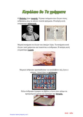 Ο Ηζίνδνο ήηαλ πνηεηήο. Έγξαθε πνίεκαηα πνπ έιεγαλ ζηνπο
αλζξώπνπο πσο λα θάλνπλ ζσζηά πξάγκαηα. Ζ πνίεζε απηή
νλνκάζηεθε δηδαθηηθή.
Μεξηθά πνηήκαηα ηα έιεγαλ θαη έπαηδαλ ιύξα. Τα πνηήκαηα απηά
έιεγαλ γηαηί ραίξνληαη θαη ιππνύληαη νη άλζξσπνη. Ζ πνίεζε απηή
νλνκάζηεθε ιπξηθή.
Μεξηθνί άλζξσπνη πξνζπαζνύζαλ λα θαηαιάβνπλ πώο έγηλε ν
θόζκνο. Απηνί ήηαλ νη θηιόζνθνη.
Άιινη άλζξσπνη έγξαθαλ ζε βηβιία ηη έγηλε ζηνλ θόζκν ηα
πξνεγνύκελα ρξόληα θαη έθηηαμαλ ηελ Ιζηνξία.
eva - edu
Επιμέλεια: Χρήστος Χαρμπής σελ.7
 