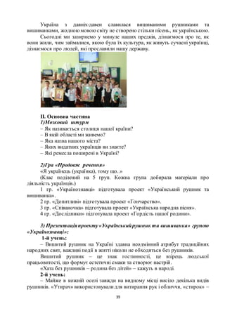 39
Україна з давніх-давен славилася вишиваними рушниками та
вишиванками, жодноюмовою світу не створено стільки пісень, як українською.
Сьогодні ми зазирнемо у минуле наших предків, дізнаємося про те, як
вони жили, чим займалися, якою була їх культура, як живуть сучасні українці,
дізнаємося про людей, які прославили нашу державу.
ІІ. Основна частина
1)Мозковий штурм
– Як називається столиця нашої країни?
– В якій області ми живемо?
– Яка назва нашого міста?
– Яких видатних українців ви знаєте?
– Які ремесла поширені в Україні?
2)Гра «Продовж речення»
«Я українець (українка), тому що..»
(Клас поділений на 5 груп. Кожна група добирала матеріали про
діяльність українців.)
1 гр. «Українознавці» підготувала проект «Український рушник та
вишиванка».
2 гр. «Допитливі» підготувала проект «Гончарство».
3 гр. «Співаночка» підготувала проект «Українська народна пісня».
4 гр. «Дослідники» підготувала проект «Гордість нашої родини».
3) Презентаціяпроекту«Українськийрушник та вишиванка» групою
«Українознавці»:
1-й учень:
– Вишитий рушник на Україні здавна неодмінний атрибут традиційних
народних свят, важливі події в житті ніколи не обходяться без рушників.
Вишитий рушник – це знак гостинності, це взірець людської
працьовитості, що формує естетичні смаки та створює настрій.
«Хата без рушників – родина без дітей» – кажуть в народі.
2-й учень:
– Майже в кожній оселі завжди на видному місці висіло декілька видів
рушників. «Утирач» використовувалидля витирання рук і обличчя, «стирок» –
 