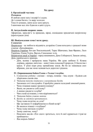 72
Хід уроку
І. Організацій частина
Розчитка
Я люблю свою хату і подвір’я і садок.
Де і сонця багато, і в жару холодок
Тихо й затишно, квіти коло хати цвітуть
І невтомно все літо бджоли в цвіті гудуть.
ІІ. Актуалізація опорних знань
Афоризми, прислів’я та приказки, вірші, оповідання присвячені патріотизму
(приготували діти)
ІІІ. Повідомлення теми і мети уроку.
Словничок
Патріотизм – це любов та відданість до країни. Слово походить з грецької мови
означає «Батьківщина».
Патріоти України: Богдан Хмельницький, Тарас Шевченко, Іван Франко, Леся
Українка, Олена Теліга, Василь Симоненко та ін.
Патріотичні акції в Україні : парад вишиванок, День Соборності, Запали свічку,
День українського прапора.
− Діти, велика і прекрасна наша Україна. Ми дуже любимо її. Кожна
доріжка, деревце, квіточка – невід’ємна складоваїї природи, її багатства і
краси. У різні пори року приваблива земля. Як би не змінювала своє
вбрання, для нас вона залишається дорогою і рідною.
ІV. Опрацювання байки Езопа « Галка і голуби»
1. Словникова робота : сконаю – помру, пожива – їжа, клуня – будівля для
зберігання снопів сіна
2. Читання тексту вчителем з елементами бесіди
- Заплющте очі і послухайте. Спробуйте уявити холодний зимовий ранок.
- Чому пташкам важко прожити взимку?
- Якою, ви уявляєте собі галку?
- А якими уявляєте голубів?
- Чим схожі ці пташки, а чим відрізняються?
3. Читання байки учнями мовчки
4. Бесіда за змістом прочитаного.
- Чому галка полетіла до села?
- Що заставило її пофарбуватися в білий колір?
- Як жилося пташці з голубами?
- Чому галку вигнали голуби?
- Знову самотня, чому?
- Пояснити вислів «Хто свого зречеться, того й свої цураються і чужі не
приймають»
- Яка мораль байки?
 