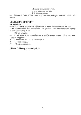 87
Швидше, швидше по руках.
У кого лишився м'ячик,
Той розказує права!
— Молодці! Отже, ми сьогодні переконалися, що дуже важливо знати свої
права!
VIII. ПІДСУМОК УРОКУ
«Мікрофон»
—Назвіть, у яких документах зафіксовано основні принципи прав дитини.
—Чи справдилися ваші очікування від уроку? (Учні продовжують фразу
«Сьогодні на уроці я...»)
1. Метод «Прес»
— Як ви гадаєте, чи знадобляться в майбутньому знання, які ви сьогодні
здобули на уроці?
 «Я вважаю, що...» «...тому що...»
 «...наприклад ...»
 «Отже, я вважаю...»
2.Пісня О.Білозір «Неповторність»
 