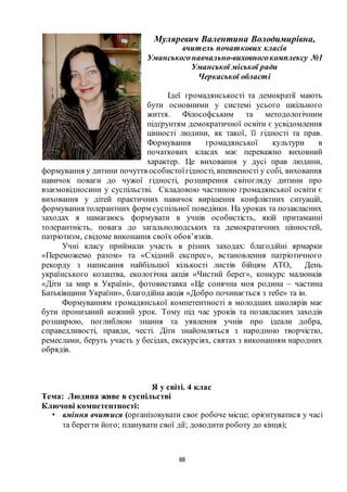 88
Муляревич Валентина Володимирівна,
вчитель початкових класів
Уманськогонавчально-виховногокомплексу №1
Уманської міської ради
Черкаської області
Ідеї громадянськості та демократії мають
бути основними у системі усього шкільного
життя. Філософським та методологічним
підґрунтям демократичної освіти є усвідомлення
цінності людини, як такої, її гідності та прав.
Формування громадянської культури в
початкових класах має переважно виховний
характер. Це виховання у дусі прав людини,
формування у дитини почуття особистоїгідності, впевненості у собі, виховання
навичок поваги до чужої гідності, розширення світогляду дитини про
взаємовідносини у суспільстві. Складовою частиною громадянської освіти є
виховання у дітей практичних навичок вирішення конфліктних ситуацій,
формування толерантних форм суспільної поведінки. На уроках та позакласних
заходах я намагаюсь формувати в учнів особистість, якій притаманні
толерантність, повага до загальнолюдських та демократичних цінностей,
патріотизм, свідоме виконання своїх обов’язків.
Учні класу приймали участь в різних заходах: благодійні ярмарки
«Переможемо разом» та «Східний експрес», встановлення патріотичного
рекорду з написання найбільшої кількості листів бійцям АТО, День
українського козацтва, екологічна акція «Чистий берег», конкурс малюнків
«Діти за мир в Україні», фотовиставка «Це сонячна моя родина – частина
Батьківщини України», благодійна акція «Добро починається з тебе» та ін.
Формуванням громадянської компетентності в молодших школярів має
бути пронизаний кожний урок. Тому під час уроків та позакласних заходів
розширюю, поглиблюю знання та уявлення учнів про ідеали добра,
справедливості, правди, честі. Діти знайомляться з народною творчістю,
ремеслами, беруть участь у бесідах, екскурсіях, святах з виконанням народних
обрядів.
Я у світі. 4 клас
Тема: Людина живе в суспільстві
Ключові компетентності:
• вміння вчитися (організовувати своє робоче місце; орієнтуватися у часі
та берегти його; планувати свої дії; доводити роботу до кінця);
 