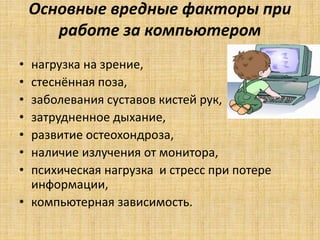 Основные вредные факторы при
работе за компьютером
• нагрузка на зрение,
• стеснённая поза,
• заболевания суставов кистей рук,
• затрудненное дыхание,
• развитие остеохондроза,
• наличие излучения от монитора,
• психическая нагрузка и стресс при потере
информации,
• компьютерная зависимость.
 