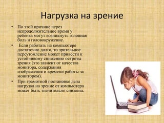 Нагрузка на зрение
• По этой причине через
непродолжительное время у
ребенка могут возникнуть головная
боль и головокружение.
• Если работать на компьютере
достаточно долго, то зрительное
переутомление может привести к
устойчивому снижению остроты
зрения (это зависит от качества
монитора, содержания
изображения и времени работы за
монитором).
• При грамотной постановке дела
нагрузка на зрение от компьютера
может быть значительно снижена.
 