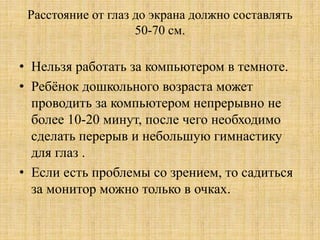 Расстояние от глаз до экрана должно составлять
50-70 см.
• Нельзя работать за компьютером в темноте.
• Ребёнок дошкольного возраста может
проводить за компьютером непрерывно не
более 10-20 минут, после чего необходимо
сделать перерыв и небольшую гимнастику
для глаз .
• Если есть проблемы со зрением, то садиться
за монитор можно только в очках.
 