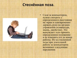 Стеснённая поза.
• Сидя за компьютером,
нужно смотреть с
определенного расстояния
на экран и одновременно
держать руки на органах
управления (клавиатура,
мышь, джойстик). Это
вынуждает тело принять
определенное положение
и не изменять его до конца
работы. Из-за стесненной
позы при длительной
работе за компьютером
возникают следующие
нарушения:
 