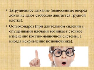 • Затрудненное дыхание (вынесенные вперед
локти не дают свободно двигаться грудной
клетке).
• Остеохондроз (при длительном сидении с
опущенными плечами возникает стойкое
изменение костно-мышечной системы, а
иногда искривление позвоночника).
 